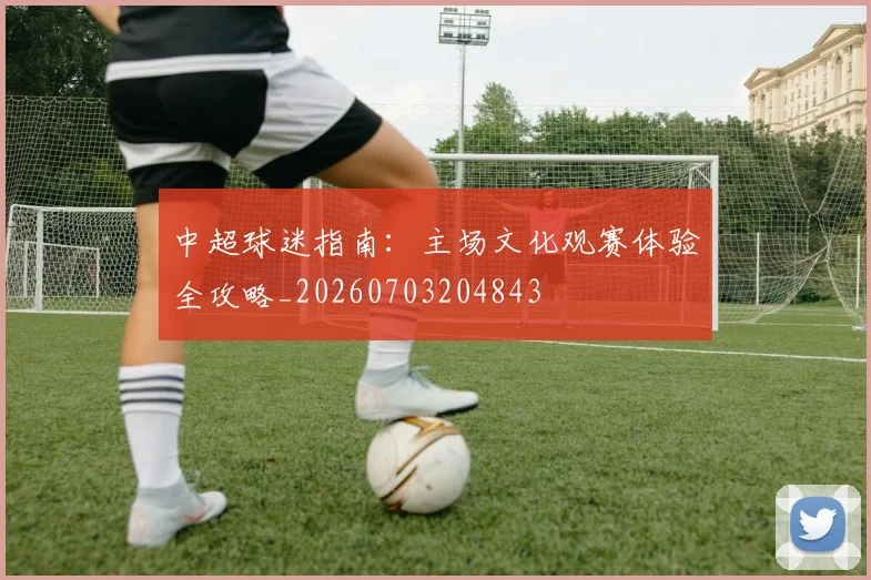 中超球迷指南:主场文化观赛体验全攻略_20260703204843